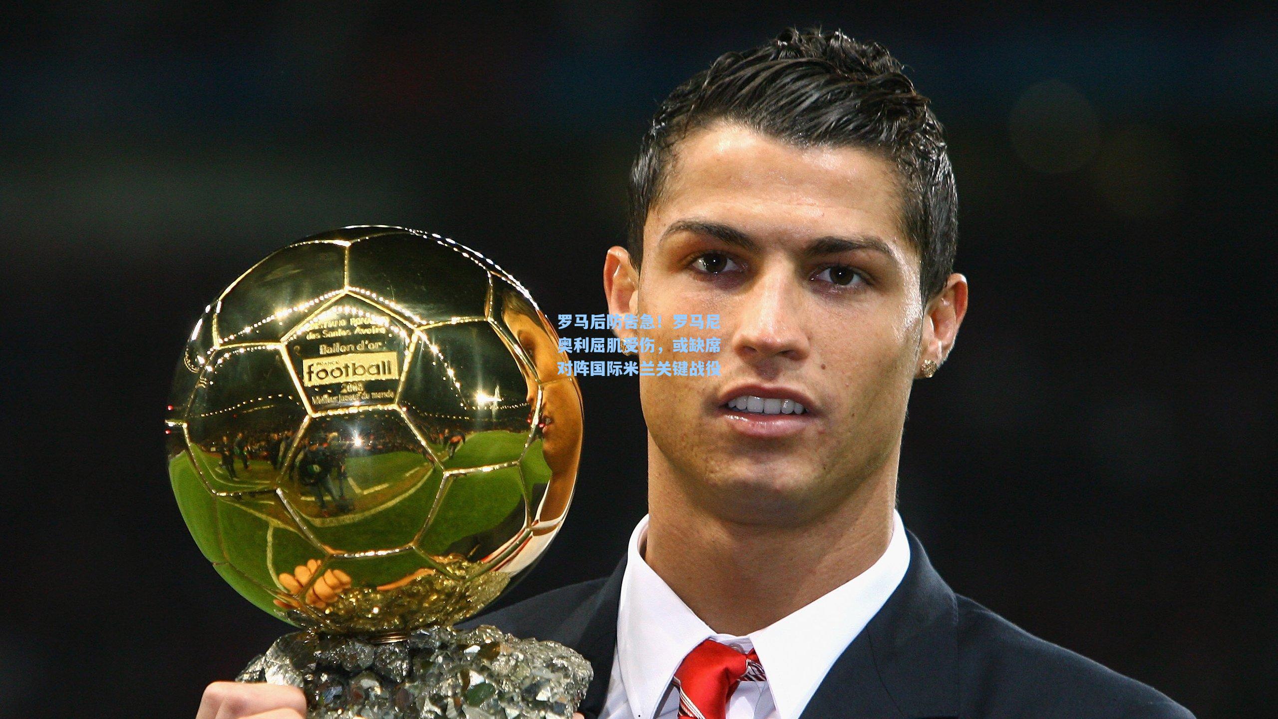 罗马后防告急！罗马尼奥利屈肌受伤，或缺席对阵国际米兰关键战役