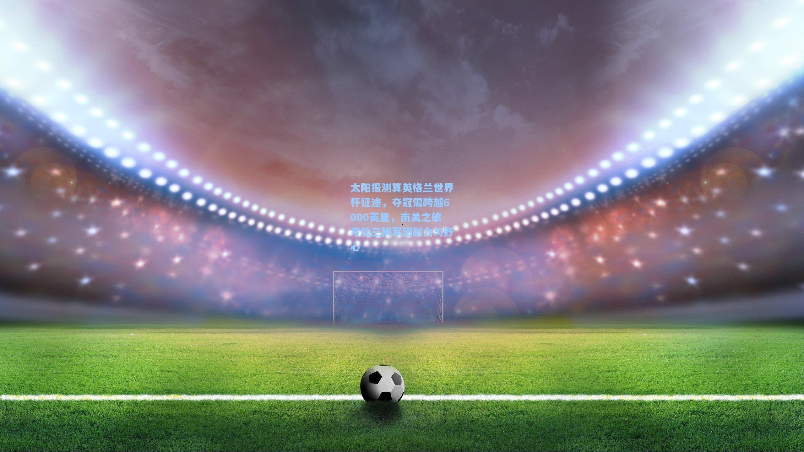 太阳报测算英格兰世界杯征途，夺冠需跨越6000英里，南美之旅考验三狮军团耐力与野心